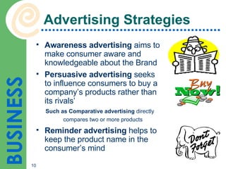 Advertising Strategies Awareness advertising  aims to make consumer aware and knowledgeable about the Brand  Persuasive advertising  seeks to influence consumers to buy a company’s products rather than its rivals’ Such as Comparative advertising  directly compares two or more products   Reminder advertising  helps to keep the product name in the consumer’s mind 
