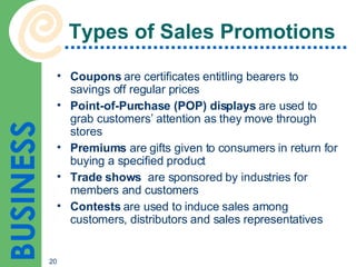 Types of Sales Promotions Coupons  are certificates entitling bearers to savings off regular prices Point-of-Purchase (POP) displays  are used to grab customers’ attention as they move through stores Premiums  are gifts given to consumers in return for buying a specified product Trade shows   are sponsored by industries for members and customers Contests  are used to induce sales among customers, distributors and sales representatives 