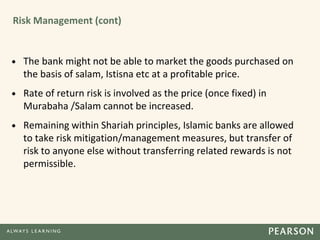 Risk Management (cont)
• The bank might not be able to market the goods purchased on
the basis of salam, Istisna etc at a profitable price.
• Rate of return risk is involved as the price (once fixed) in
Murabaha /Salam cannot be increased.
• Remaining within Shariah principles, Islamic banks are allowed
to take risk mitigation/management measures, but transfer of
risk to anyone else without transferring related rewards is not
permissible.
 