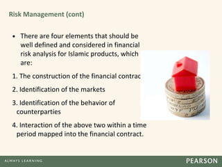 Risk Management (cont)
• There are four elements that should be
well defined and considered in financial
risk analysis for Islamic products, which
are:
1. The construction of the financial contract
2. Identification of the markets
3. Identification of the behavior of
counterparties
4. Interaction of the above two within a time
period mapped into the financial contract.
 