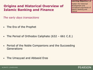 Origins and Historical Overview of
Islamic Banking and Finance
The early days transactions
• The Era of the Prophet
• The Period of Orthodox Caliphate (632 – 661 C.E.)
• Period of the Noble Companions and the Succeeding
Generations
• The Umayyad and Abbasid Eras
Learning Objective 1.2
Explain the historical
development and
conceptual arguments of
Islamic banking and
finance
 