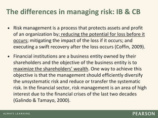 The differences in managing risk: IB & CB
• Risk management is a process that protects assets and profit
of an organization by; reducing the potential for loss before it
occurs; mitigating the impact of the loss if it occurs; and
executing a swift recovery after the loss occurs (Coffin, 2009).
• Financial institutions are a business entity owned by their
shareholders and the objective of the business entity is to
maximize the shareholders’ wealth. One way to achieve this
objective is that the management should efficiently diversify
the unsystematic risk and reduce or transfer the systematic
risk. In the financial sector, risk management is an area of high
interest due to the financial crises of the last two decades
(Galindo & Tamayo, 2000).
 