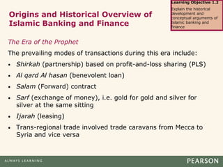 Origins and Historical Overview of
Islamic Banking and Finance
The Era of the Prophet
The prevailing modes of transactions during this era include:
• Shirkah (partnership) based on profit-and-loss sharing (PLS)
• Al qard Al hasan (benevolent loan)
• Salam (Forward) contract
• Sarf (exchange of money), i.e. gold for gold and silver for
silver at the same sitting
• Ijarah (leasing)
• Trans-regional trade involved trade caravans from Mecca to
Syria and vice versa
Learning Objective 1.2
Explain the historical
development and
conceptual arguments of
Islamic banking and
finance
 