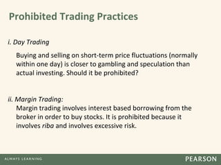 Prohibited Trading Practices
i. Day Trading
Buying and selling on short-term price fluctuations (normally
within one day) is closer to gambling and speculation than
actual investing. Should it be prohibited?
ii. Margin Trading:
Margin trading involves interest based borrowing from the
broker in order to buy stocks. It is prohibited because it
involves riba and involves excessive risk.
 