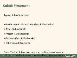 Sukuk Structure:
Typical Sukuk Structure:
Partial ownership in a debt (Sukuk Murabaha)
Asset (Sukuk Ijarah)
Project (Sukuk Istisna)
Business (Sukuk Musharaka)
Other mixed structures
Note: Typical Sukuk structure is a combination of several
financial mechanisms such as Murabaha, Ijara, Istisna and so on.
 