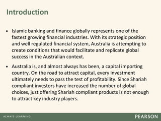 Introduction
• Islamic banking and finance globally represents one of the
fastest growing financial industries. With its strategic position
and well regulated financial system, Australia is attempting to
create conditions that would facilitate and replicate global
success in the Australian context.
• Australia is, and almost always has been, a capital importing
country. On the road to attract capital, every investment
ultimately needs to pass the test of profitability. Since Shariah
compliant investors have increased the number of global
choices, just offering Shariah compliant products is not enough
to attract key industry players.
 