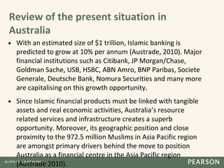 Review of the present situation in
Australia
• With an estimated size of $1 trillion, Islamic banking is
predicted to grow at 10% per annum (Austrade, 2010). Major
financial institutions such as Citibank, JP Morgan/Chase,
Goldman Sache, USB, HSBC, ABN Amro, BNP Paribas, Societe
Generale, Deutsche Bank, Nomura Securities and many more
are capitalising on this growth opportunity.
• Since Islamic financial products must be linked with tangible
assets and real economic activities, Australia’s resource
related services and infrastructure creates a superb
opportunity. Moreover, its geographic position and close
proximity to the 972.5 million Muslims in Asia Pacific region
are amongst primary drivers behind the move to position
Australia as a financial centre in the Asia Pacific region
(Austrade 2010).
 
