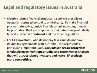 Legal and regulatory issues in Australia
• Creating Islamic financial products is a vehicle that allows
Australian assets to be sold to a third party. To make financial
products attractive, beside Shariah compliant issues, it must
be profitable. The key components that determine profitability
typically is the tax treatment and the other regulations.
• For GCC investors - who do not pay taxes and do not have
double tax agreements with Australia - this represents a
particularly important issue. The Johnson report recognises
wholesale investment opportunity and recommends changes
that will attract Islamic investors and make IBF products
more competitive.
 