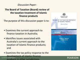 Discussion Paper:
The Board of Taxation (Board) review of
the taxation treatment of Islamic
finance products
The purpose of this discussion paper is to:
• Examines the current approach to
finance taxation in Australia;
• Identifies issues associated with
Australia’s current approach to the
taxation of Islamic finance products;
and
• Examines the tax policy response to the
development of Islamic finance
 