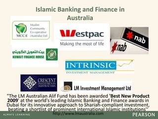 "The LM Australian Alif Fund has been awarded 'Best New Product
2009' at the world's leading Islamic Banking and Finance awards in
Dubai for its innovative approach to Shariah-compliant investment,
beating a shortlist of prominent international Islamic institutions'‘
http://www.lmaustralia.com
Islamic Banking and Finance in
Australia
 