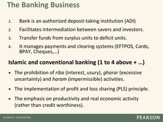 The Banking Business
1. Bank is an authorized deposit-taking institution (ADI)
2. Facilitates intermediation between savers and investors.
3. Transfer funds from surplus units to deficit units.
4. It manages payments and clearing systems (EFTPOS, Cards,
BPAY, Cheques,…)
Islamic and conventional banking (1 to 4 above + …)
• The prohibition of riba (interest, usury), gharar (excessive
uncertainty) and haram (impermissible) activities.
• The implementation of profit and loss sharing (PLS) principle.
• The emphasis on productivity and real economic activity
(rather than credit worthiness).
 