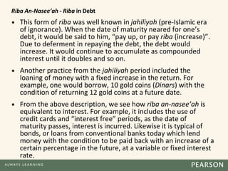 Riba An-Nasee’ah - Riba in Debt
• This form of riba was well known in jahiliyah (pre-Islamic era
of ignorance). When the date of maturity neared for one’s
debt, it would be said to him, “pay up, or pay riba (increase)”.
Due to deferment in repaying the debt, the debt would
increase. It would continue to accumulate as compounded
interest until it doubles and so on.
• Another practice from the jahiliyah period included the
loaning of money with a fixed increase in the return. For
example, one would borrow, 10 gold coins (Dinars) with the
condition of returning 12 gold coins at a future date.
• From the above description, we see how riba an-nasee’ah is
equivalent to interest. For example, it includes the use of
credit cards and “interest free” periods, as the date of
maturity passes, interest is incurred. Likewise it is typical of
bonds, or loans from conventional banks today which lend
money with the condition to be paid back with an increase of a
certain percentage in the future, at a variable or fixed interest
rate.
 