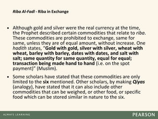 Riba Al-Fadl - Riba in Exchange
• Although gold and silver were the real currency at the time,
the Prophet described certain commodities that relate to riba.
These commodities are prohibited to exchange, same for
same, unless they are of equal amount, without increase. One
hadith states, “Gold with gold, silver with silver, wheat with
wheat, barley with barley, dates with dates, and salt with
salt; same quantity for same quantity, equal for equal;
transaction being made hand to hand (i.e. on the spot
payment)” (Muslim).
• Some scholars have stated that these commodities are only
limited to the six mentioned. Other scholars, by making Qiyas
(analogy), have stated that it can also include other
commodities that can be weighed, or other food, or specific
food which can be stored similar in nature to the six.
 