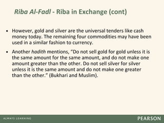 Riba Al-Fadl - Riba in Exchange (cont)
• However, gold and silver are the universal tenders like cash
money today. The remaining four commodities may have been
used in a similar fashion to currency.
• Another hadith mentions, “Do not sell gold for gold unless it is
the same amount for the same amount, and do not make one
amount greater than the other. Do not sell silver for silver
unless it is the same amount and do not make one greater
than the other.” (Bukhari and Muslim).
 
