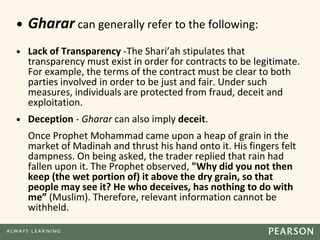 • Gharar can generally refer to the following:
• Lack of Transparency -The Shari’ah stipulates that
transparency must exist in order for contracts to be legitimate.
For example, the terms of the contract must be clear to both
parties involved in order to be just and fair. Under such
measures, individuals are protected from fraud, deceit and
exploitation.
• Deception - Gharar can also imply deceit.
Once Prophet Mohammad came upon a heap of grain in the
market of Madinah and thrust his hand onto it. His fingers felt
dampness. On being asked, the trader replied that rain had
fallen upon it. The Prophet observed, "Why did you not then
keep (the wet portion of) it above the dry grain, so that
people may see it? He who deceives, has nothing to do with
me” (Muslim). Therefore, relevant information cannot be
withheld.
 