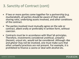 3. Sanctity of Contract (cont)
• If two or more parties come together for a partnership (e.g.
musharakah), all parties should be aware of their profit-
sharing ratio, underlying assets involved, and other conditions
of the contract.
• The parties involved must mutually agree on the sale or
contract, albeit orally or preferably in written form, without
coercion.
• Contracts must be in accordance with Shari’ah principles.
Therefore, investments considered unethical, unlawful
(haram), unjust etc, would not be considered. Although riba
and gharar may not be involved, one must make sure that
other unlawful practices are not present. For example, it is
prohibited to finance a casino or deal with alcohol etc.
 