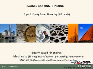 ISLAMIC BANKING - FIN5BNK
Topic 3: Equity Based Financing (PLS mode)
Equity Based Financing:
Musharaka (Sharing, Equity/Business partnership, Joint Venture)
Mudaraba (Trustee/Limited/Investment Partnership)
FACULTY OF LAW AND
MANAGEMENT
SCHOOL OF ECONOMICS AND
 