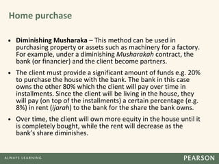 Home purchase
• Diminishing Musharaka – This method can be used in
purchasing property or assets such as machinery for a factory.
For example, under a diminishing Musharakah contract, the
bank (or financier) and the client become partners.
• The client must provide a significant amount of funds e.g. 20%
to purchase the house with the bank. The bank in this case
owns the other 80% which the client will pay over time in
installments. Since the client will be living in the house, they
will pay (on top of the installments) a certain percentage (e.g.
8%) in rent (ijarah) to the bank for the share the bank owns.
• Over time, the client will own more equity in the house until it
is completely bought, while the rent will decrease as the
bank’s share diminishes.
 