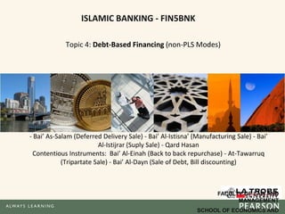 ISLAMIC BANKING - FIN5BNK
Topic 4: Debt-Based Financing (non-PLS Modes)
Murabaha (Cost Plus Sale) - Bai’ bithaman ajil (BBA, deferred payment) - Ijarah (Leasing)
- Bai’ As-Salam (Deferred Delivery Sale) - Bai’ Al-Istisna’ (Manufacturing Sale) - Bai’
Al-Istijrar (Suply Sale) - Qard Hasan
Contentious Instruments: Bai’ Al-Einah (Back to back repurchase) - At-Tawarruq
(Tripartate Sale) - Bai’ Al-Dayn (Sale of Debt, Bill discounting)
FACULTY OF LAW AND
MANAGEMENT
SCHOOL OF ECONOMICS AND
 