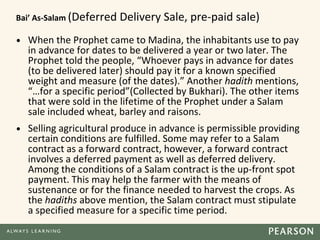 Bai’ As-Salam (Deferred Delivery Sale, pre-paid sale)
• When the Prophet came to Madina, the inhabitants use to pay
in advance for dates to be delivered a year or two later. The
Prophet told the people, “Whoever pays in advance for dates
(to be delivered later) should pay it for a known specified
weight and measure (of the dates).” Another hadith mentions,
“…for a specific period”(Collected by Bukhari). The other items
that were sold in the lifetime of the Prophet under a Salam
sale included wheat, barley and raisons.
• Selling agricultural produce in advance is permissible providing
certain conditions are fulfilled. Some may refer to a Salam
contract as a forward contract, however, a forward contract
involves a deferred payment as well as deferred delivery.
Among the conditions of a Salam contract is the up-front spot
payment. This may help the farmer with the means of
sustenance or for the finance needed to harvest the crops. As
the hadiths above mention, the Salam contract must stipulate
a specified measure for a specific time period.
 