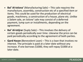 • Bai’ Al-Istisna’ (Manufacturing Sale) – This sale requires the
manufacture, assembly, construction etc of a specified item or
items. This could be used for the production of electrical
goods, machinery, a construction of a house, plane etc. Unlike
a Salam sale, an Istisna’ sale may consist of a deferred
payment, lump sum or installments, depending on the
agreement.
• Bai’ Al-Istijrar (Suply Sale) – This involves the delivery of
certain goods periodically over time. Likewise the price can be
paid periodically according to the agreement of both parties.
• Qard Hasan (Benevolent Loan) – This is a loan that involves no
interest. The principle is paid at a later date without any
increase. If one borrows $1000, they will repay $1000 at a
later date.
 