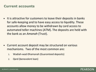 Current accounts
• It is attractive for customers to leave their deposits in banks
for safe-keeping and to have easy access to liquidity. These
accounts allow money to be withdrawn by card access to
automated teller machines (ATM). The deposits are held with
the bank as an Amanah (Trust).
• Current account deposit may be structured on various
mechanisms. Two of the most common are:
1. Wadiah-wad-Dhamanah (Guaranteed deposits)
2. Qard (benevolent loan)
 
