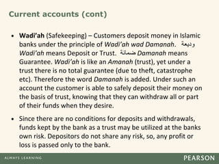 Current accounts (cont)
• Wadi’ah (Safekeeping) – Customers deposit money in Islamic
banks under the principle of Wadi’ah wad Damanah. ‫و‬
‫د‬
‫يعة‬
Wadi’ah means Deposit or Trust. ‫ضمانة‬ Damanah means
Guarantee. Wadi’ah is like an Amanah (trust), yet under a
trust there is no total guarantee (due to theft, catastrophe
etc). Therefore the word Damanah is added. Under such an
account the customer is able to safely deposit their money on
the basis of trust, knowing that they can withdraw all or part
of their funds when they desire.
• Since there are no conditions for deposits and withdrawals,
funds kept by the bank as a trust may be utilized at the banks
own risk. Depositors do not share any risk, so, any profit or
loss is passed only to the bank.
 