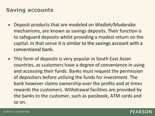 Saving accounts
• Deposit products that are modeled on Wadiah/Mudaraba
mechanisms, are known as savings deposits. Their function is
to safeguard deposits whilst providing a modest return on the
capital. In that sense it is similar to the savings account with a
conventional bank.
• This form of deposits is very popular in South East Asian
countries, as customers have a degree of convenience in using
and accessing their funds. Banks must request the permission
of depositors before utilizing the funds for investment. The
bank however claims ownership over the profits and at times
rewards the customers. Withdrawal facilities are provided by
the banks to the customer, such as passbook, ATM cards and
so on.
 