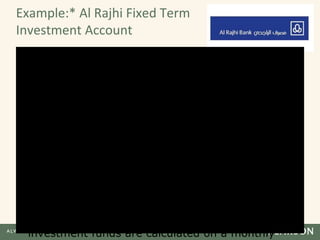 Example:* Al Rajhi Fixed Term
Investment Account
• The Al Rajhi Fixed Term Investment Account-i is a
flexible, easy and ethical way to get your money
to work harder for you. And the peace of mind
that comes with knowing that all Al Rajhi Bank's
products protect you under the principles
enshrined in the Shariah.
• Enjoy a minimum investment from as low as
RM500
• High profit-sharing ratio up to 80%
• Flexible tenure up to 60 months
• The investment period and the profit-sharing ratio
are agreed upfront. The performance of your
investment funds are calculated on a monthly
 