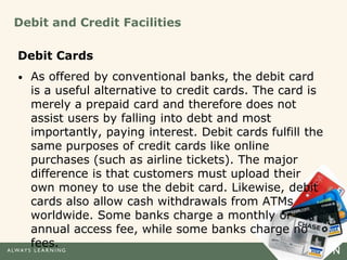 Debit and Credit Facilities
Debit Cards
• As offered by conventional banks, the debit card
is a useful alternative to credit cards. The card is
merely a prepaid card and therefore does not
assist users by falling into debt and most
importantly, paying interest. Debit cards fulfill the
same purposes of credit cards like online
purchases (such as airline tickets). The major
difference is that customers must upload their
own money to use the debit card. Likewise, debit
cards also allow cash withdrawals from ATMs
worldwide. Some banks charge a monthly or
annual access fee, while some banks charge no
fees.
 
