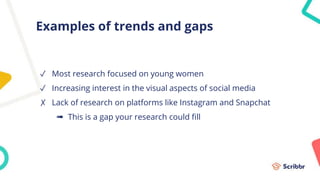 Examples of trends and gaps
✓ Most research focused on young women
✓ Increasing interest in the visual aspects of social media
✗ Lack of research on platforms like Instagram and Snapchat
➠ This is a gap your research could fill
 
