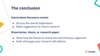 The conclusion
Stand-alone literature review:
● Discuss the overall implications
● Make suggestions for future research
Dissertation, thesis, or research paper:
● Show how the literature review has informed your approach
● State what gaps your research will address
 