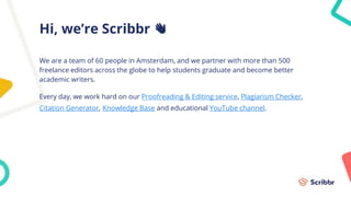 Hi, we’re Scribbr 👋
We are a team of 60 people in Amsterdam, and we partner with more than 500
freelance editors across the globe to help students graduate and become better
academic writers.
Every day, we work hard on our Proofreading & Editing service, Plagiarism Checker,
Citation Generator, Knowledge Base and educational YouTube channel.
 