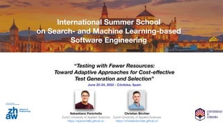 “Testing with Fewer Resources:
Toward Adaptive Approaches for Cost-e
ff
ective
Test Generation and Selection”
June 22-24, 2022 - Córdoba, Spain
Sebastiano Panichella
Zurich University of Applied Sciences
https://spanichella.github.io/
Christian Birchler
Zurich University of Applied Sciences
https://christianbirchler.github.io/
International Summer School
on Search- and Machine Learning-based
Software Engineering
 