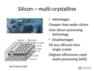 Silicon – multi-crystalline 
• Advantages 
Cheaper than wafer silicon 
Uses silicon processing 
technology 
• Disadvantages 
5% less efficient than 
single crystal 
(Highest efficiencies need 
exotic processing (left)) 
Ref 24 Shultz 2004 
 