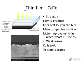Thin film - CdTe 
• Strengths 
Easy to produce 
Cheapest PV you can buy 
Main competitor to silicon 
Major improvements in 
recent years 16 20% 
• Weaknesses 
Cd is toxic 
Te is quite scarce 
 