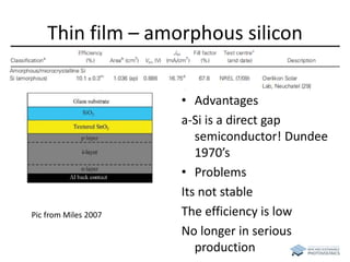 Thin film – amorphous silicon 
• Advantages 
a-Si is a direct gap 
semiconductor! Dundee 
1970’s 
• Problems 
Its not stable 
The efficiency is low 
No longer in serious 
production 
Pic from Miles 2007 
 