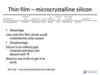 Thin film – microcrystalline silicon 
• Advantage 
Low cost thin film silicon could 
revolutionise solar power 
• Disadvantage 
Silicon is an indirect gap 
material and does not 
absorb well  
Need to use tricks to get it to 
work 
Ref 5 Sai – uses honeycomb textured substrate 
 