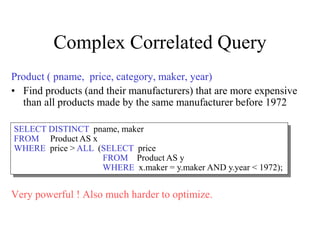 Complex Correlated Query
Product ( pname, price, category, maker, year)
• Find products (and their manufacturers) that are more expensive
than all products made by the same manufacturer before 1972
Very powerful ! Also much harder to optimize.
SELECT DISTINCT pname, maker
FROM Product AS x
WHERE price > ALL (SELECT price
FROM Product AS y
WHERE x.maker = y.maker AND y.year < 1972);
 