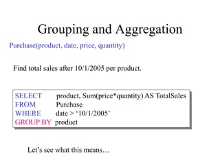 Grouping and Aggregation
Purchase(product, date, price, quantity)
SELECT product, Sum(price*quantity) AS TotalSales
FROM Purchase
WHERE date > ‘10/1/2005’
GROUP BY product
Let’s see what this means…
Find total sales after 10/1/2005 per product.
 