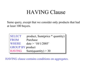 HAVING Clause
SELECT product, Sum(price * quantity)
FROM Purchase
WHERE date > ‘10/1/2005’
GROUP BY product
HAVING Sum(quantity) > 30
Same query, except that we consider only products that had
at least 100 buyers.
HAVING clause contains conditions on aggregates.
 