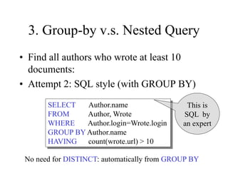 3. Group-by v.s. Nested Query
• Find all authors who wrote at least 10
documents:
• Attempt 2: SQL style (with GROUP BY)
SELECT Author.name
FROM Author, Wrote
WHERE Author.login=Wrote.login
GROUP BY Author.name
HAVING count(wrote.url) > 10
This is
SQL by
an expert
No need for DISTINCT: automatically from GROUP BY
 