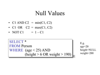 Null Values
• C1 AND C2 = min(C1, C2)
• C1 OR C2 = max(C1, C2)
• NOT C1 = 1 – C1
Rule in SQL: include only tuples that yield TRUE
SELECT *
FROM Person
WHERE (age < 25) AND
(height > 6 OR weight > 190)
E.g.
age=20
heigth=NULL
weight=200
 