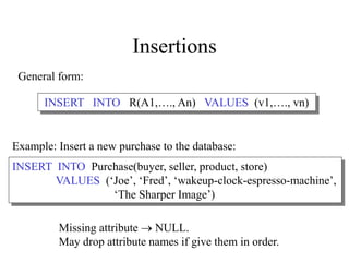 Insertions
General form:
Missing attribute  NULL.
May drop attribute names if give them in order.
INSERT INTO R(A1,…., An) VALUES (v1,…., vn)
INSERT INTO Purchase(buyer, seller, product, store)
VALUES (‘Joe’, ‘Fred’, ‘wakeup-clock-espresso-machine’,
‘The Sharper Image’)
Example: Insert a new purchase to the database:
 