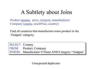 A Subtlety about Joins
Product (pname, price, category, manufacturer)
Company (cname, stockPrice, country)
Find all countries that manufacture some product in the
‘Gadgets’ category.
SELECT Country
FROM Product, Company
WHERE Manufacturer=CName AND Category=‘Gadgets’
Unexpected duplicates
 