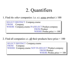 2. Quantifiers
2. Find all companies s.t. all their products have price < 100
1. Find the other companies: i.e. s.t. some product  100
SELECT DISTINCT Company.cname
FROM Company
WHERE Company.cname IN (SELECT Product.company
FROM Product
WHERE Produc.price >= 100
SELECT DISTINCT Company.cname
FROM Company
WHERE Company.cname NOT IN (SELECT Product.company
FROM Product
WHERE Produc.price >= 100
 