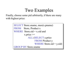 Two Examples
SELECT Store.sname, max(x.pname)
FROM Store, Product x
WHERE Store.sid = x.sid and
x.price >=
ALL (SELECT y.price
FROM Product y
WHERE Store.sid = y.sid)
GROUP BY Store.sname
Finally, choose some pid arbitrarily, if there are many
with highest price:
 