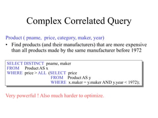 Complex Correlated Query
Product ( pname, price, category, maker, year)
• Find products (and their manufacturers) that are more expensive
than all products made by the same manufacturer before 1972
Very powerful ! Also much harder to optimize.
SELECT DISTINCT pname, maker
FROM Product AS x
WHERE price > ALL (SELECT price
FROM Product AS y
WHERE x.maker = y.maker AND y.year < 1972);
 