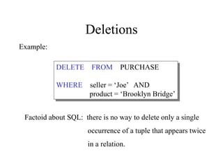 Deletions
DELETE FROM PURCHASE
WHERE seller = ‘Joe’ AND
product = ‘Brooklyn Bridge’
Factoid about SQL: there is no way to delete only a single
occurrence of a tuple that appears twice
in a relation.
Example:
 