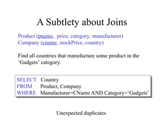 A Subtlety about Joins
Product (pname, price, category, manufacturer)
Company (cname, stockPrice, country)
Find all countries that manufacture some product in the
‘Gadgets’ category.
SELECT Country
FROM Product, Company
WHERE Manufacturer=CName AND Category=‘Gadgets’
Unexpected duplicates
 